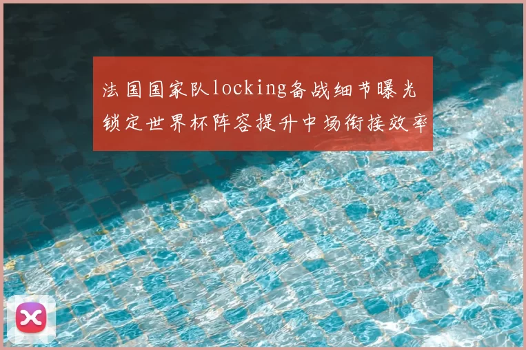 法国国家队locking备战细节曝光 锁定世界杯阵容提升中场衔接效率