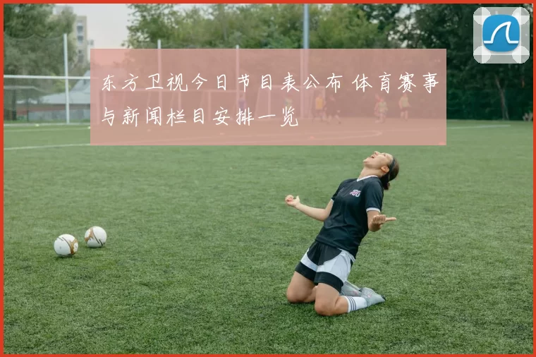 东方卫视今日节目表公布 体育赛事与新闻栏目安排一览