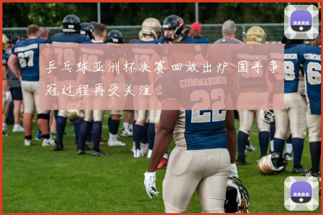 乒乓球亚洲杯决赛回放出炉 国手争冠过程再受关注