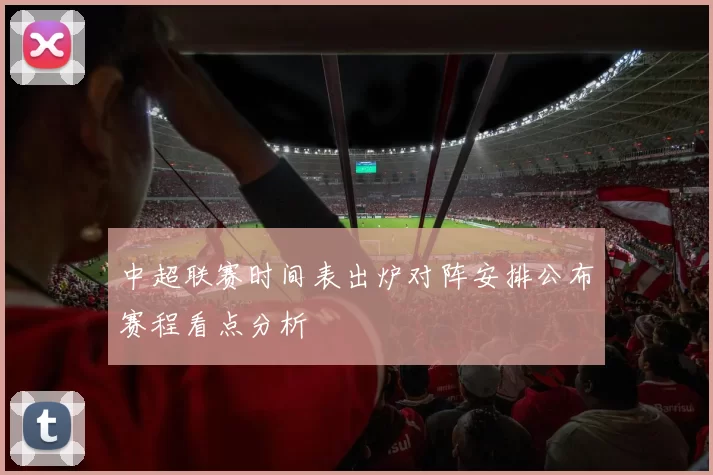 中超联赛时间表出炉对阵安排公布赛程看点分析