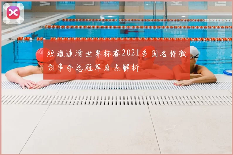 短道速滑世界杯赛2021多国名将激烈争夺总冠军看点解析