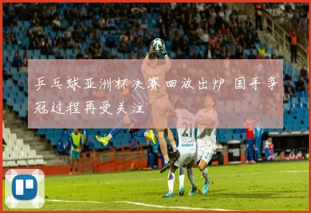 乒乓球亚洲杯决赛回放出炉 国手争冠过程再受关注