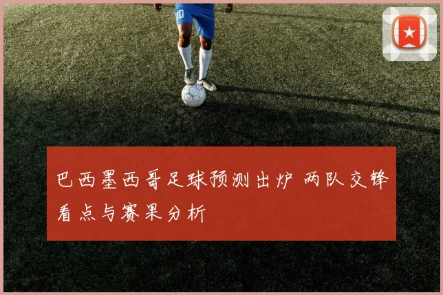 巴西墨西哥足球预测出炉 两队交锋看点与赛果分析