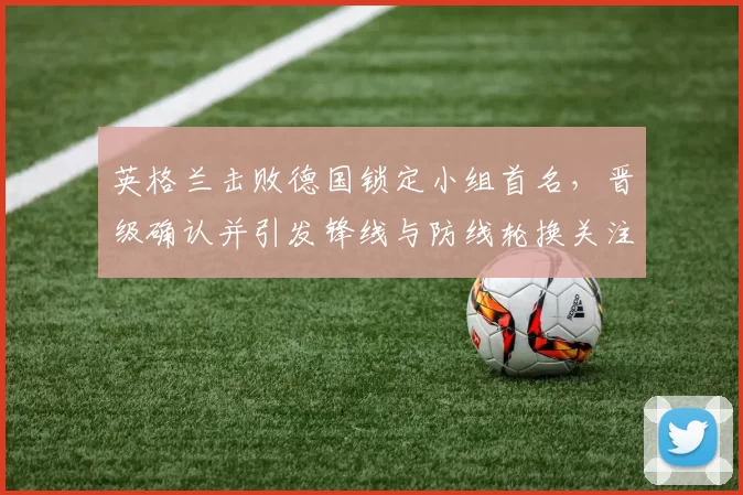 英格兰击败德国锁定小组首名，晋级确认并引发锋线与防线轮换关注