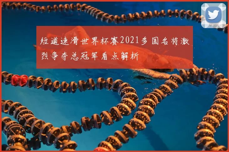 短道速滑世界杯赛2021多国名将激烈争夺总冠军看点解析