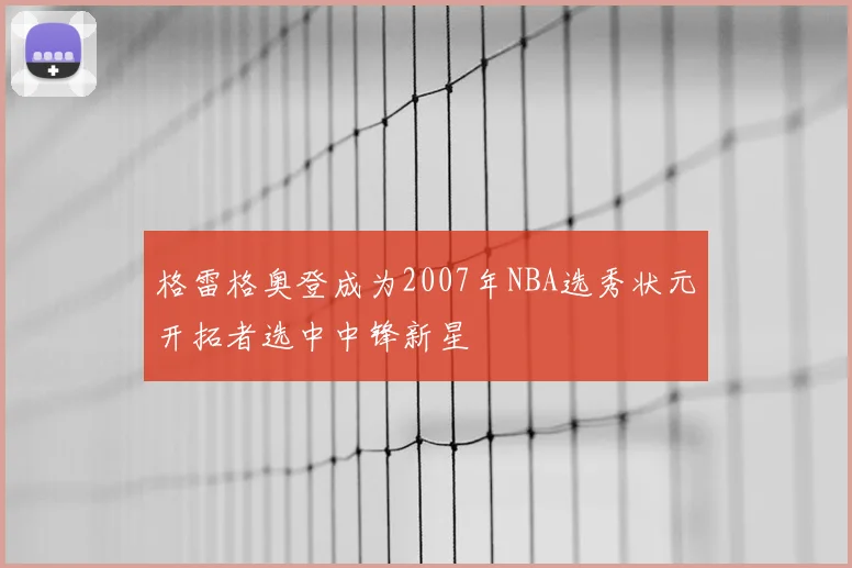 格雷格奥登成为2007年NBA选秀状元开拓者选中中锋新星