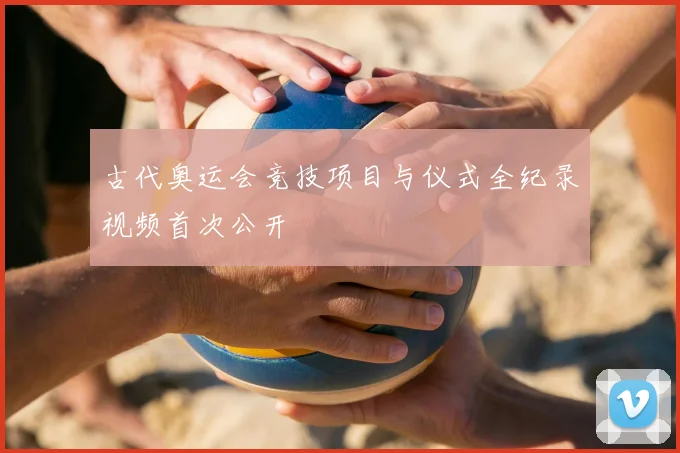 古代奥运会竞技项目与仪式全纪录视频首次公开
