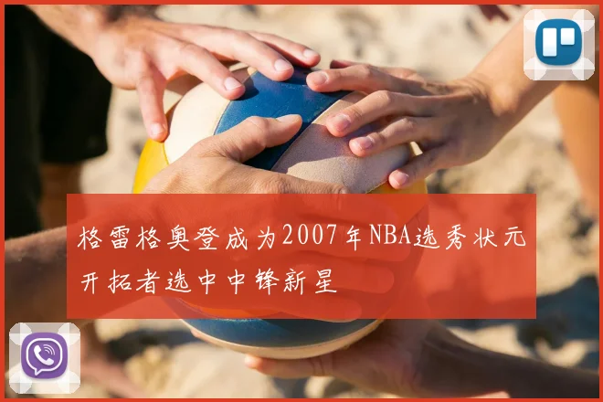 格雷格奥登成为2007年NBA选秀状元开拓者选中中锋新星